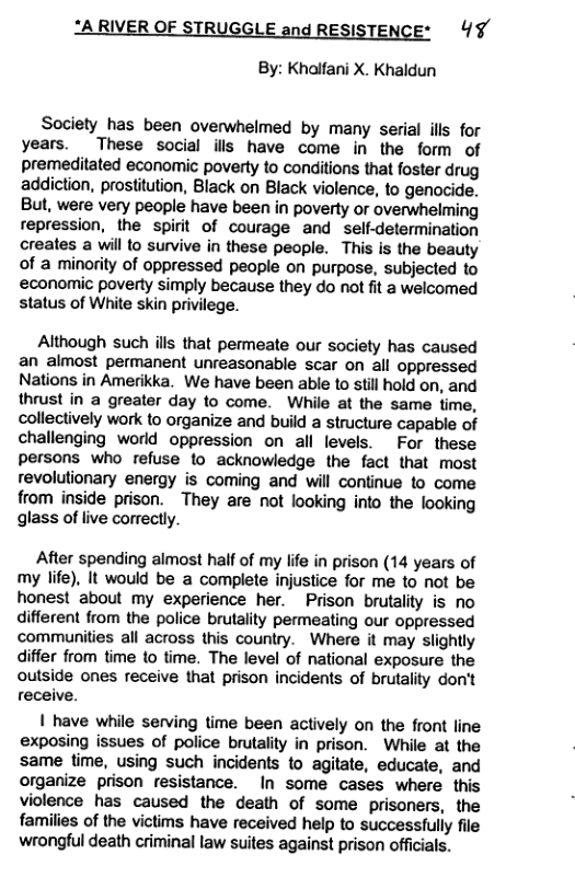 ‘A RIVER OF STRUGGLE and RESISTENCE* 4¥ By: Khalfani X. Khaldun Society has been overwhelmed by many serial ills for years. These social ills have come in the form of premeditated economic poverty to conditions that foster drug addiction, prosfitution, Black on Black violence, to genocide. But, were very people have been in poverty or overwhelming repression, the spirit of courage and self-determination creates a will to survive in these people. This is the beauty of a minority of oppressed people on purpose, subjected to economic poverty simply because they do ot fit a welcomed status of White skin privilege. Although such ills that permeate our society has caused an almost permanent unreasonable scar on all oppressed Nations in Amerikka. We have been able to still hold on, and thrust in a greater day to come. While at the same time, collectively work to organize and build a structure capable of challenging world oppression on all levels. For these persons who refuse to acknowledge the fact that most revolutionary energy is coming and will continue to come from inside prison. They are not looking into the looking glass of live correctly. After spending almost half of my life in prison (14 years of my life), It would be a complete injustice for me to not be honest about my experience her. Prison brutality is no different from the police brutality permeating our oppressed communities all across this country. Where it may slightly differ from time 1o time. The level of national exposure the outside ones receive that prison incidents of brutality don’t receive. | have while serving time been actively on the front line exposing issues of police brutality in prison. While at the same time, using such incidenls to agitate, educate, and organize prison fesistance. In some cases where this violence has caused the death of some prisoners, the families of the victims have received help to successfully file wrongful death criminal law suites against prison officials.